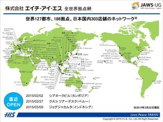 Copyright © 2014 H.I.S. Co., Ltd. All Right Reserved.Copyright © 2015 H.I.S. Co., Ltd. All Right Reserved.
全世界拠点網
世界127都市、186拠点、日本国内303店鋪のネットワーク※
※2015年3月22日現在
●
ヨハネスブルグ
Johannesburg
直近
ＯＰＥＮ
2015/02/02 シアヌークビル（カンボジア）
2015/02/27 クスコ ツアーデスク（ペルー）
2015/03/09 ジョグジャカルタ（インドネシア）
 