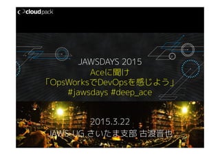 Aceに聞け
「OpsWorksでDevOpsを感じよう」
#jawsdays #deep_ace
2015.3.22
JAWS-UG さいたま支部 古渡晋也
JAWSDAYS 2015
 