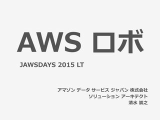 AWS  ロボ
アマゾン  データ  サービス  ジャパン  株式会社
ソリューション  アーキテクト
清⽔水  崇之
JAWSDAYS  2015  LT
 