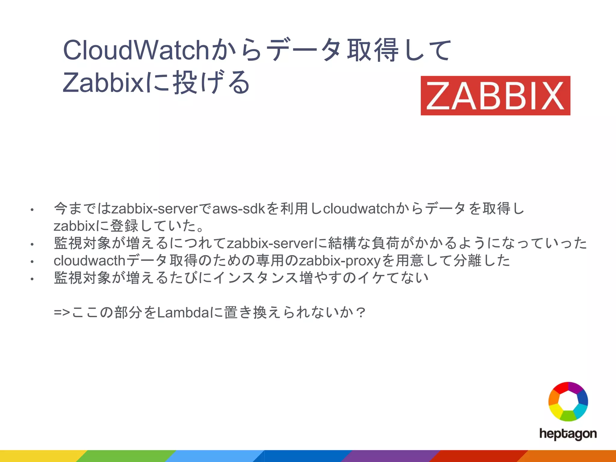 CloudWatchからデータ取得して
Zabbixに投げる
• 今まではzabbix-serverでaws-sdkを利用しcloudwatchからデータを取得し
zabbixに登録していた。
• 監視対象が増えるにつれてzabbix-serverに結構な負荷がかかるようになっていった
• cloudwacthデータ取得のための専用のzabbix-proxyを用意して分離した
• 監視対象が増えるたびにインスタンス増やすのイケてない
=>ここの部分をLambdaに置き換えられないか？
 