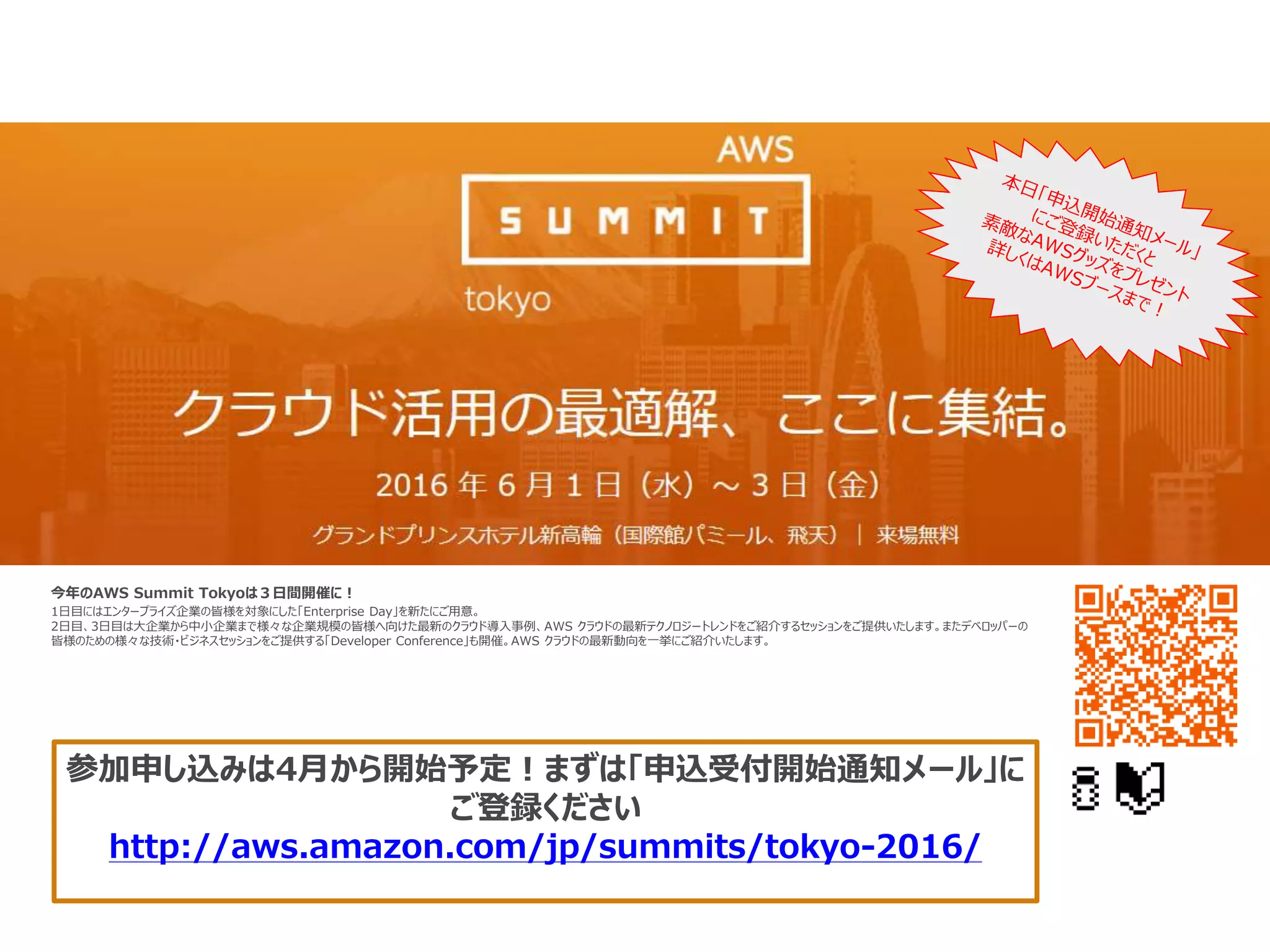 今年のAWS Summit Tokyoは３日間開催に！
1日目にはエンタープライズ企業の皆様を対象にした「Enterprise Day」を新たにご用意。
2日目、3日目は大企業から中小企業まで様々な企業規模の皆様へ向けた最新のクラウド導入事例、AWS クラウドの最新テクノロジートレンドをご紹介するセッションをご提供いたします。またデベロッパーの
皆様のための様々な技術・ビジネスセッションをご提供する「Developer Conference」も開催。AWS クラウドの最新動向を一挙にご紹介いたします。
参加申し込みは4月から開始予定！まずは「申込受付開始通知メール」に
ご登録ください
http://aws.amazon.com/jp/summits/tokyo-2016/
 