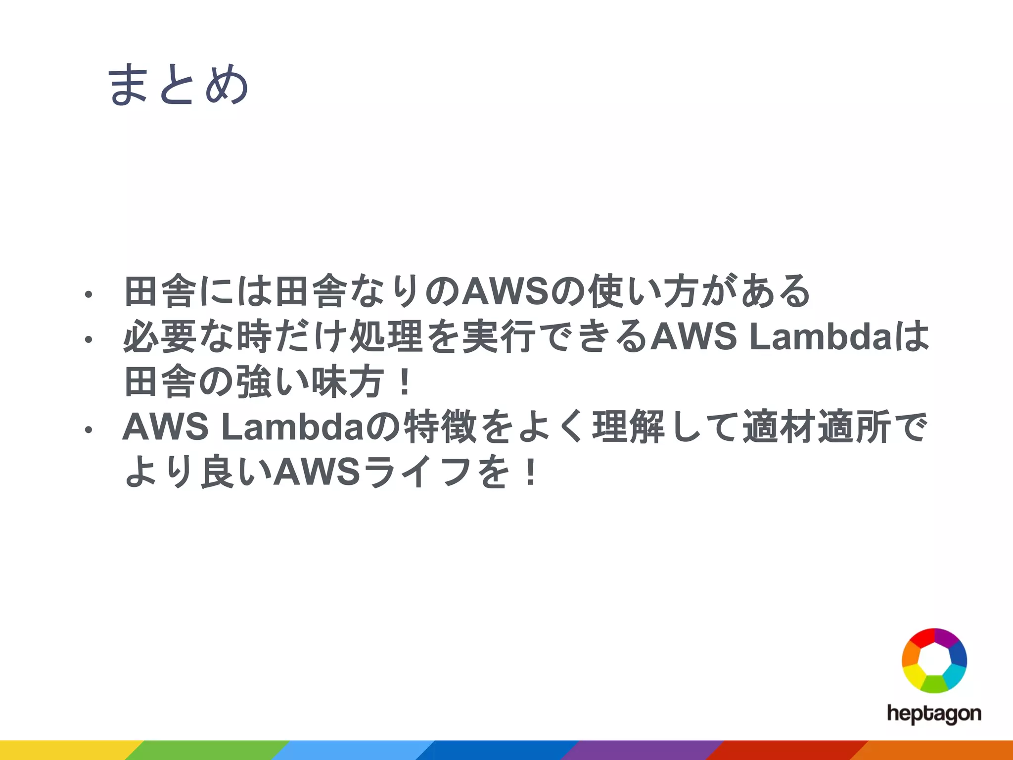 まとめ
• 田舎には田舎なりのAWSの使い方がある
• 必要な時だけ処理を実行できるAWS Lambdaは
田舎の強い味方！
• AWS Lambdaの特徴をよく理解して適材適所で
より良いAWSライフを！
 