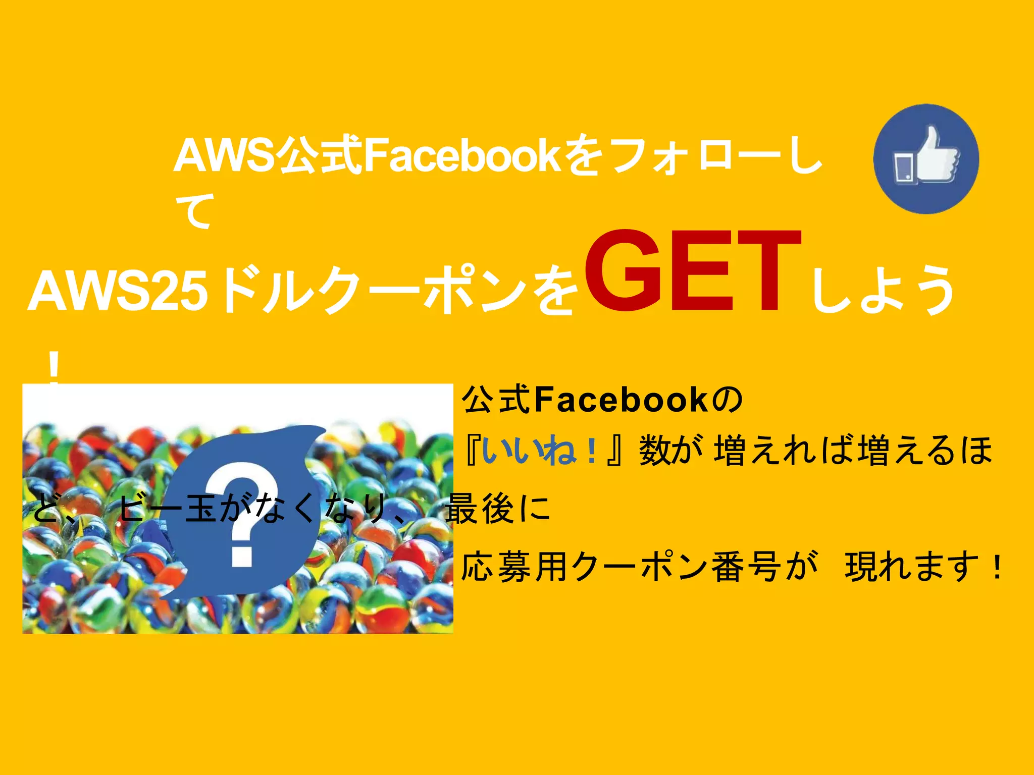 AWS公式Facebookをフォローし
て
AWS25ドルクーポンをGETしよう
！ 公式Facebookの
『いいね！』数が 増えれば増えるほ
ど、 ビー玉がなくなり、 最後に
応募用クーポン番号が 現れます！
 