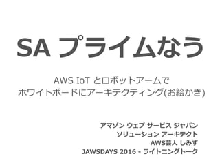 SA プライムなう
アマゾン ウェブ サービス ジャパン
ソリューション アーキテクト
AWS芸⼈ しみず
JAWSDAYS 2016 - ライトニングトーク


AWS IoT とロボットアームで
ホワイトボードにアーキテクティング(お絵かき)
 
