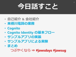 今日話すこと
• 自己紹介 ＆ 会社紹介
• 来栖川電算の業務
• Cognito
• Cognito Identity の基本フロー
• サンプルアプリの実装
• サンプルアプリによる実験
• まとめ
つぶやくなら ⇒ #jawsdays #...