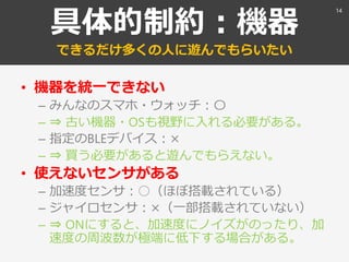 具体的制約：機器
できるだけ多くの人に遊んでもらいたい
• 機器を統一できない
– みんなのスマホ・ウォッチ：〇
– ⇒ 古い機器・OSも視野に入れる必要がある。
– 指定のBLEデバイス：×
– ⇒ 買う必要があると遊んでもらえない。
• 使えないセンサがある
– 加速度センサ：○（ほぼ搭載されている）
– ジャイロセンサ：×（一部搭載されていない）
– ⇒ ONにすると、加速度にノイズがのったり、加
速度の周波数が極端に低下する場合がある。
14
 