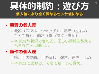 具体的制約：遊び方
個人差により全く異なるセンサ値になる
• 装着の個人差
– 機器（スマホ・ウォッチ）、場所（左右の
手・手首）、向き（真っ直ぐ・斜め）
– ⇒ 気分や状況で変わる。正しい情報を教えて
もらうことは難しい。
• 動作の個人差
– 鏡、手の位置、手の返し、強さ、速さ、止め
– ⇒ 気分で変わる。そもそも、うろ覚え。
16
 