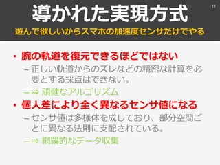 導かれた実現方式
遊んで欲しいからスマホの加速度センサだけでやる
• 腕の軌道を復元できるほどではない
– 正しい軌道からのズレなどの精密な計算を必
要とする採点はできない。
– ⇒ 頑健なアルゴリズム
• 個人差により全く異なるセンサ値になる
– センサ値は多様体を成しており、部分空間ご
とに異なる法則に支配されている。
– ⇒ 網羅的なデータ収集
17
 