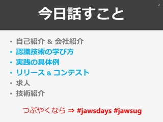 今日話すこと
• 自己紹介 ＆ 会社紹介
• 認識技術の学び方
• 実践の具体例
• リリース ＆ コンテスト
• 求人
• 技術紹介
つぶやくなら ⇒ #jawsdays #jawsug
2
 