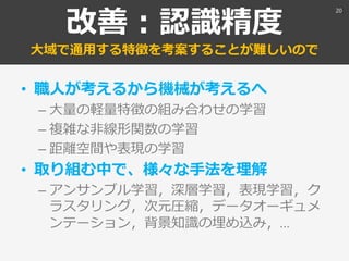 改善：認識精度
大域で通用する特徴を考案することが難しいので
• 職人が考えるから機械が考えるへ
– 大量の軽量特徴の組み合わせの学習
– 複雑な非線形関数の学習
– 距離空間や表現の学習
• 取り組む中で、様々な手法を理解
– アンサンブル学習，深層学習，表現学習，ク
ラスタリング，次元圧縮，データオーギュメ
ンテーション，背景知識の埋め込み，…
20
 