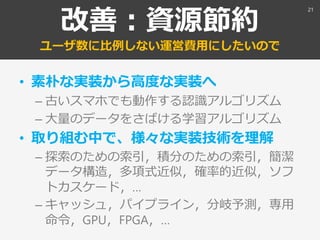改善：資源節約
ユーザ数に比例しない運営費用にしたいので
• 素朴な実装から高度な実装へ
– 古いスマホでも動作する認識アルゴリズム
– 大量のデータをさばける学習アルゴリズム
• 取り組む中で、様々な実装技術を理解
– 探索のための索引，積分のための索引，簡潔
データ構造，多項式近似，確率的近似，ソフ
トカスケード，…
– キャッシュ，パイプライン，分岐予測，専用
命令，GPU，FPGA，…
21
 