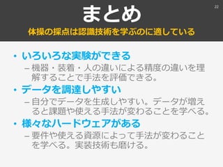 まとめ
体操の採点は認識技術を学ぶのに適している
• いろいろな実験ができる
– 機器・装着・人の違いによる精度の違いを理
解することで手法を評価できる。
• データを調達しやすい
– 自分でデータを生成しやすい。データが増え
ると課題や使える手法が変わることを学べる。
• 様々なハードウェアがある
– 要件や使える資源によって手法が変わること
を学べる。実装技術も磨ける。
22
 