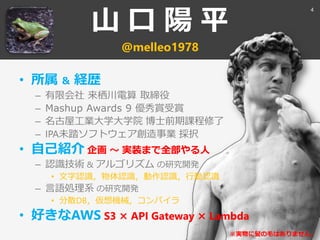 山 口 陽 平
@melleo1978
• 所属 ＆ 経歴
– 有限会社 来栖川電算 取締役
– Mashup Awards 9 優秀賞受賞
– 名古屋工業大学大学院 博士前期課程修了
– IPA未踏ソフトウェア創造事業 採択
• 自己紹介 企画 ～ 実装まで全部やる人
– 認識技術 & アルゴリズム の研究開発
• 文字認識，物体認識，動作認識，行動認識
– 言語処理系 の研究開発
• 分散DB，仮想機械，コンパイラ
• 好きなAWS S3 × API Gateway × Lambda
※実物に髪の毛はありません。
4
 