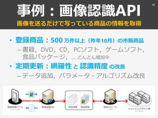 事例：画像認識API
画像を送るだけで写っている商品の情報を取得
• 登録商品：500 万件以上（昨年10月）の市販商品
– 書籍，DVD，CD，PCソフト，ゲームソフト，
食品パッケージ，… どんどん増加中
• 定期更新：網羅性 と 認識精度 の改善
– データ追加，パラメータ・アルゴリズム改良
46
 