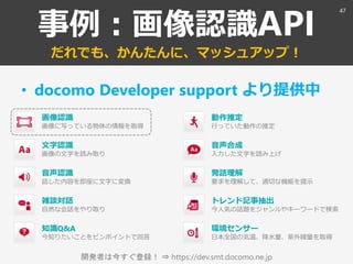 開発者は今すぐ登録！ ⇒ https://dev.smt.docomo.ne.jp
事例：画像認識API
だれでも、かんたんに、マッシュアップ！
• docomo Developer support より提供中
画像認識
画像に写っている物体の情報を取得
環境センサー
日本全国の気温、降水量、紫外線量を取得
音声認識
話した内容を即座に文字に変換
雑談対話
自然な会話をやり取り
知識Q&A
今知りたいことをピンポイントで回答
音声合成
入力した文字を読み上げ
トレンド記事抽出
今人気の話題をジャンルやキーワードで検索
文字認識
画像の文字を読み取り
発話理解
要求を理解して、適切な機能を提示
動作推定
行っていた動作の推定
47
 