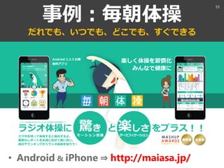 事例：毎朝体操
だれでも、いつでも、どこでも、すぐできる
• Android & iPhone ⇒ http://maiasa.jp/
53
 