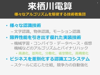 来栖川電算
様々なアルゴリズムを駆使する技術者集団
• 様々な認識技術
– 文字認識，物体認識，モーション認識
• 限界性能を引き出す優れた実装技術
– 機械学習・コンパイラ・データベース・仮想
機械などのアルゴリズムとバイナリハック
• 高速化，並列化，分散化，省空間化，高精度化
• ビジネスを差別化する認識エコシステム
– スケールに応じた仕組，競争力の自動強化
7
 