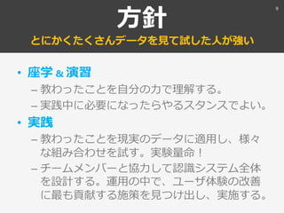 方針
とにかくたくさんデータを見て試した人が強い
• 座学 & 演習
– 教わったことを自分の力で理解する。
– 実践中に必要になったらやるスタンスでよい。
• 実践
– 教わったことを現実のデータに適用し、様々
な組み合わせを試す。実験量命！
– チームメンバーと協力して認識システム全体
を設計する。運用の中で、ユーザ体験の改善
に最も貢献する施策を見つけ出し、実施する。
9
 