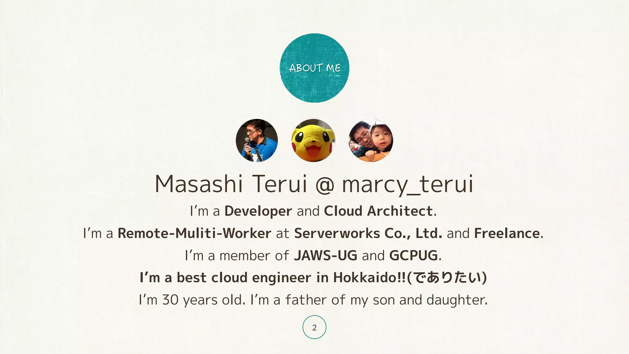 Masashi Terui @ marcy_terui
I’m a Developer and Cloud Architect.
I’m a Remote-Muliti-Worker at Serverworks Co., Ltd. and Freelance.
I’m a member of JAWS-UG and GCPUG.
I’m a best cloud engineer in Hokkaido!!(でありたい)
I’m 30 years old. I’m a father of my son and daughter.
2
 