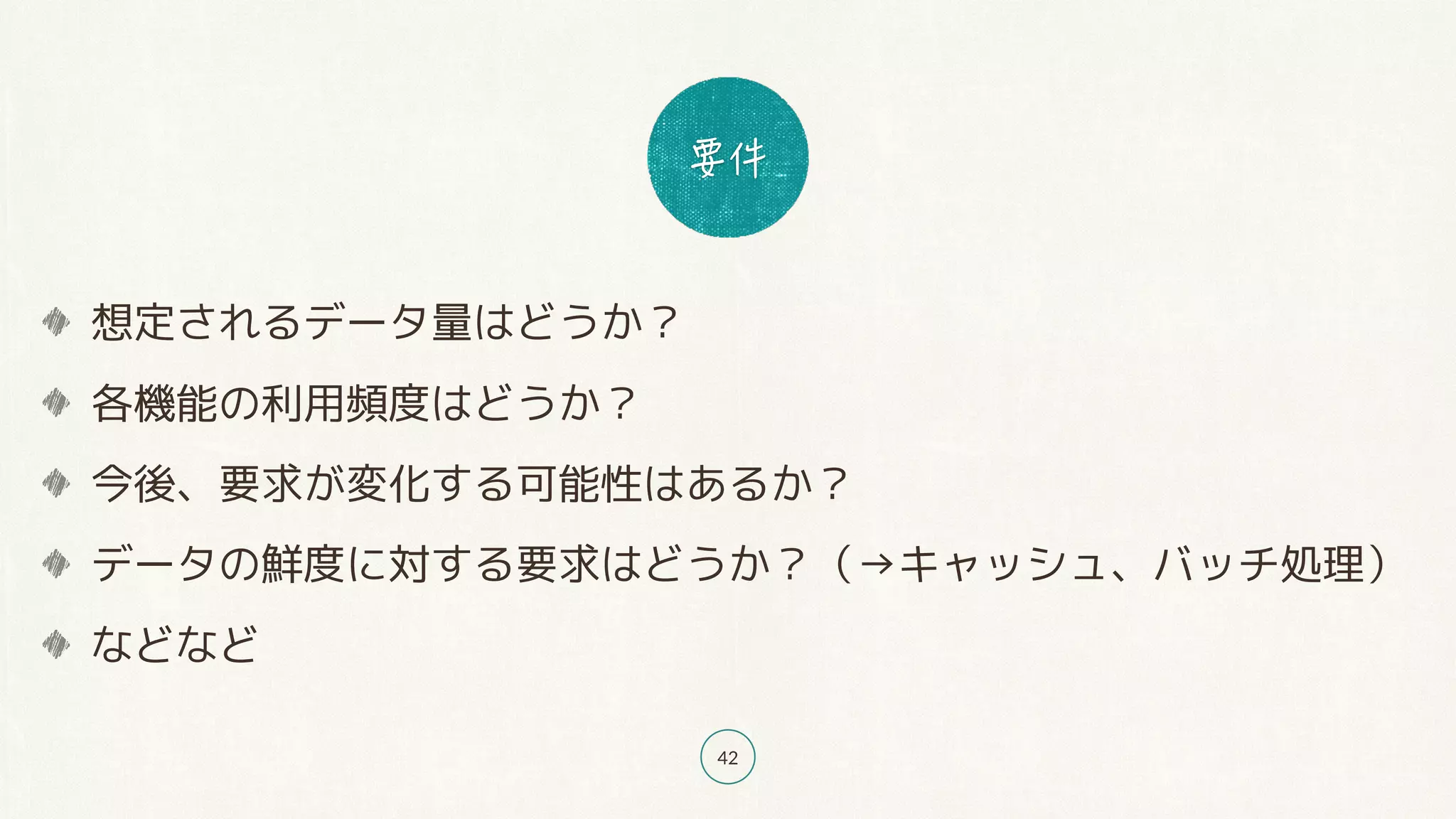 42
想定されるデータ量はどうか？
各機能の利用頻度はどうか？
今後、要求が変化する可能性はあるか？
データの鮮度に対する要求はどうか？（→キャッシュ、バッチ処理）
などなど
 
