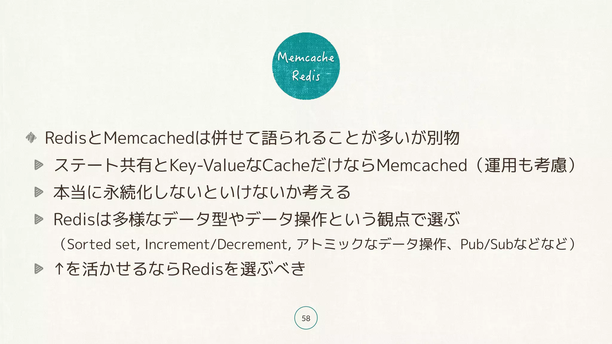 58
RedisとMemcachedは併せて語られることが多いが別物
ステート共有とKey-ValueなCacheだけならMemcached（運用も考慮）
本当に永続化しないといけないか考える
Redisは多様なデータ型やデータ操作という観点で選ぶ 
（Sorted set, Increment/Decrement, アトミックなデータ操作、Pub/Subなどなど）
↑を活かせるならRedisを選ぶべき
 
