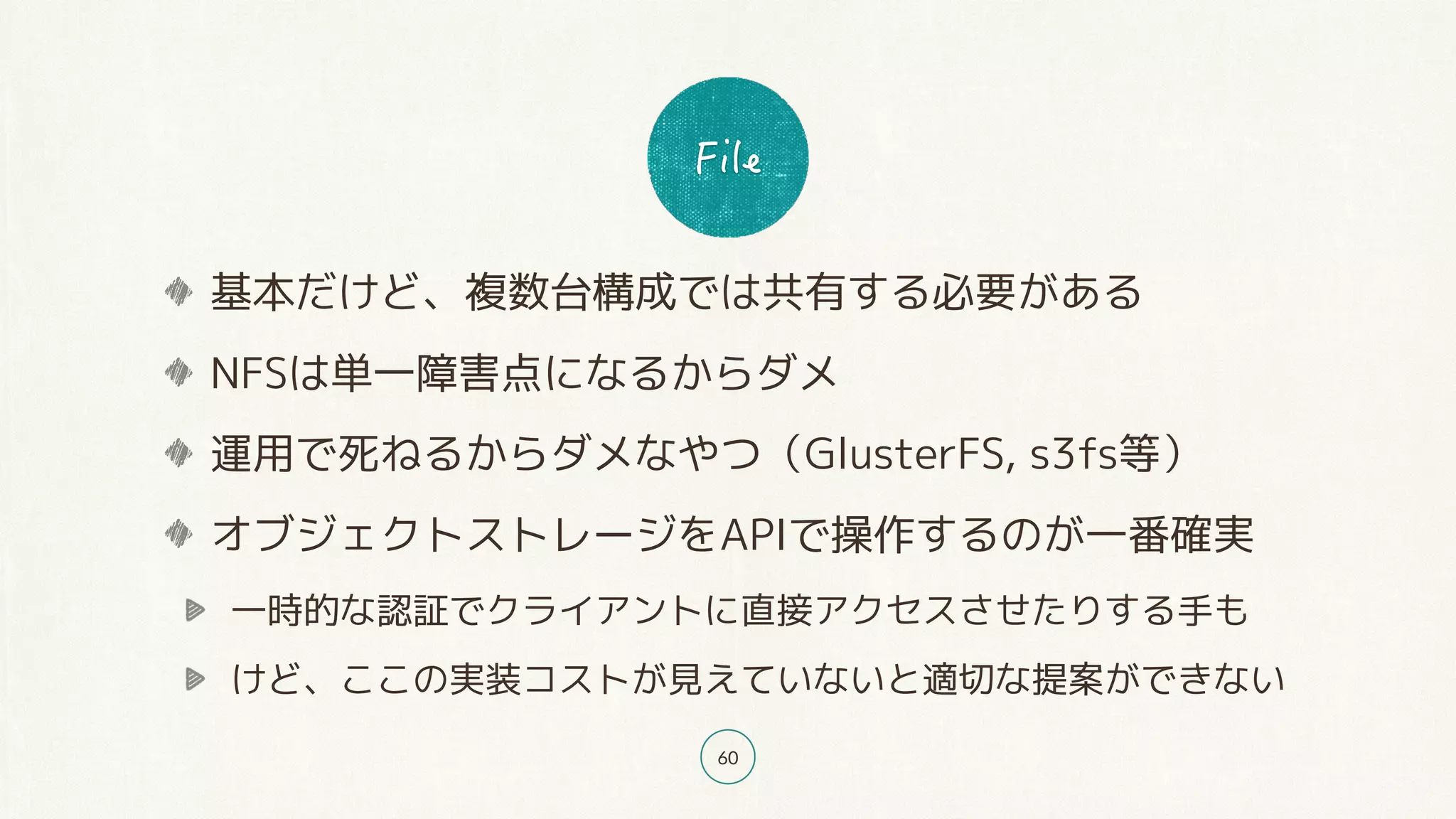 60
基本だけど、複数台構成では共有する必要がある
NFSは単一障害点になるからダメ
運用で死ねるからダメなやつ（GlusterFS, s3fs等）
オブジェクトストレージをAPIで操作するのが一番確実
一時的な認証でクライアントに直接アクセスさせたりする手も
けど、ここの実装コストが見えていないと適切な提案ができない
 
