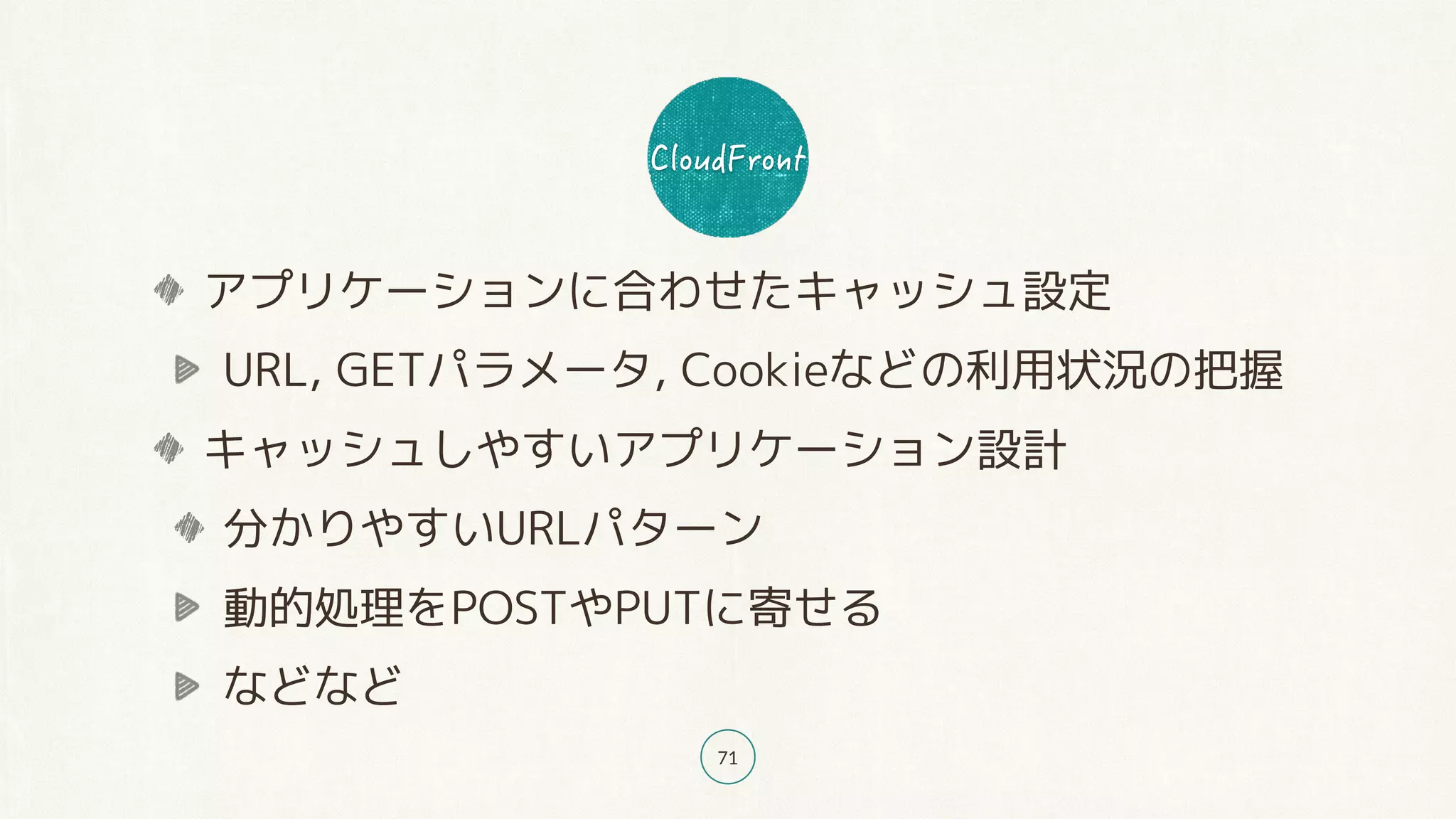 71
アプリケーションに合わせたキャッシュ設定
URL, GETパラメータ, Cookieなどの利用状況の把握
キャッシュしやすいアプリケーション設計
分かりやすいURLパターン
動的処理をPOSTやPUTに寄せる
などなど
 