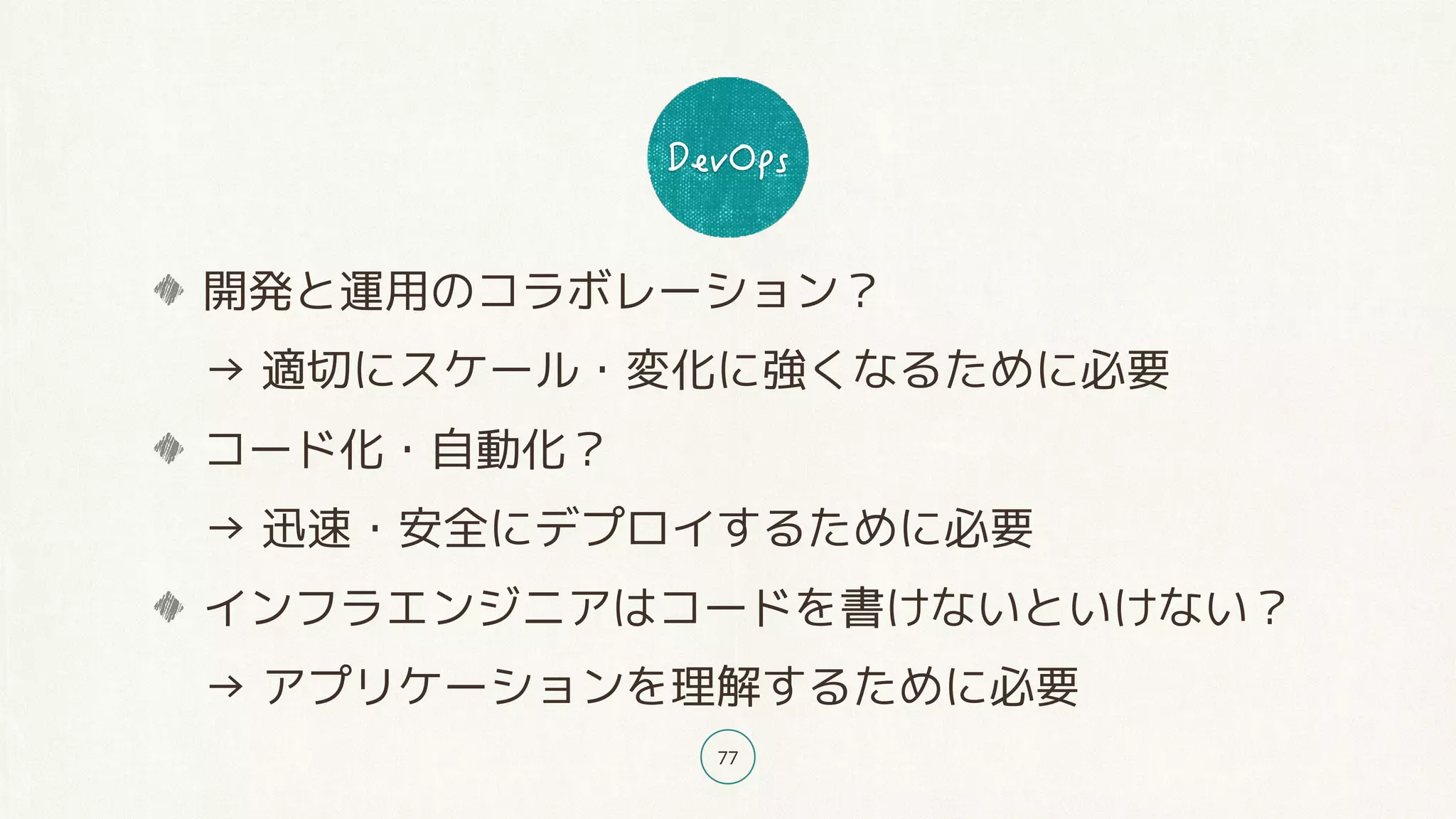 77
開発と運用のコラボレーション？ 
→ 適切にスケール・変化に強くなるために必要
コード化・自動化？ 
→ 迅速・安全にデプロイするために必要
インフラエンジニアはコードを書けないといけない？ 
→ アプリケーションを理解するために必要
 
