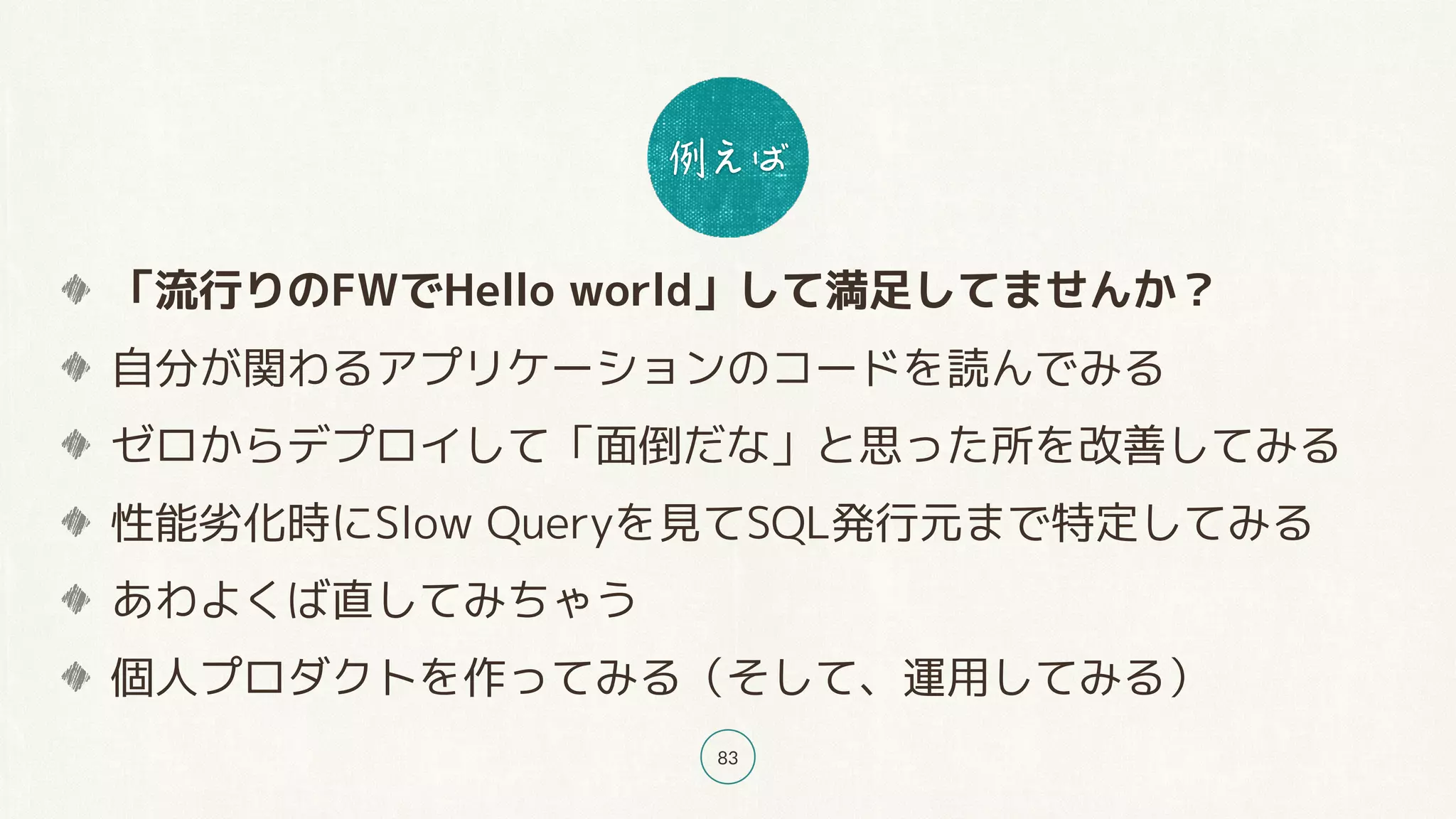 83
「流行りのFWでHello world」して満足してませんか？
自分が関わるアプリケーションのコードを読んでみる
ゼロからデプロイして「面倒だな」と思った所を改善してみる
性能劣化時にSlow Queryを見てSQL発行元まで特定してみる
あわよくば直してみちゃう
個人プロダクトを作ってみる（そして、運用してみる）
 