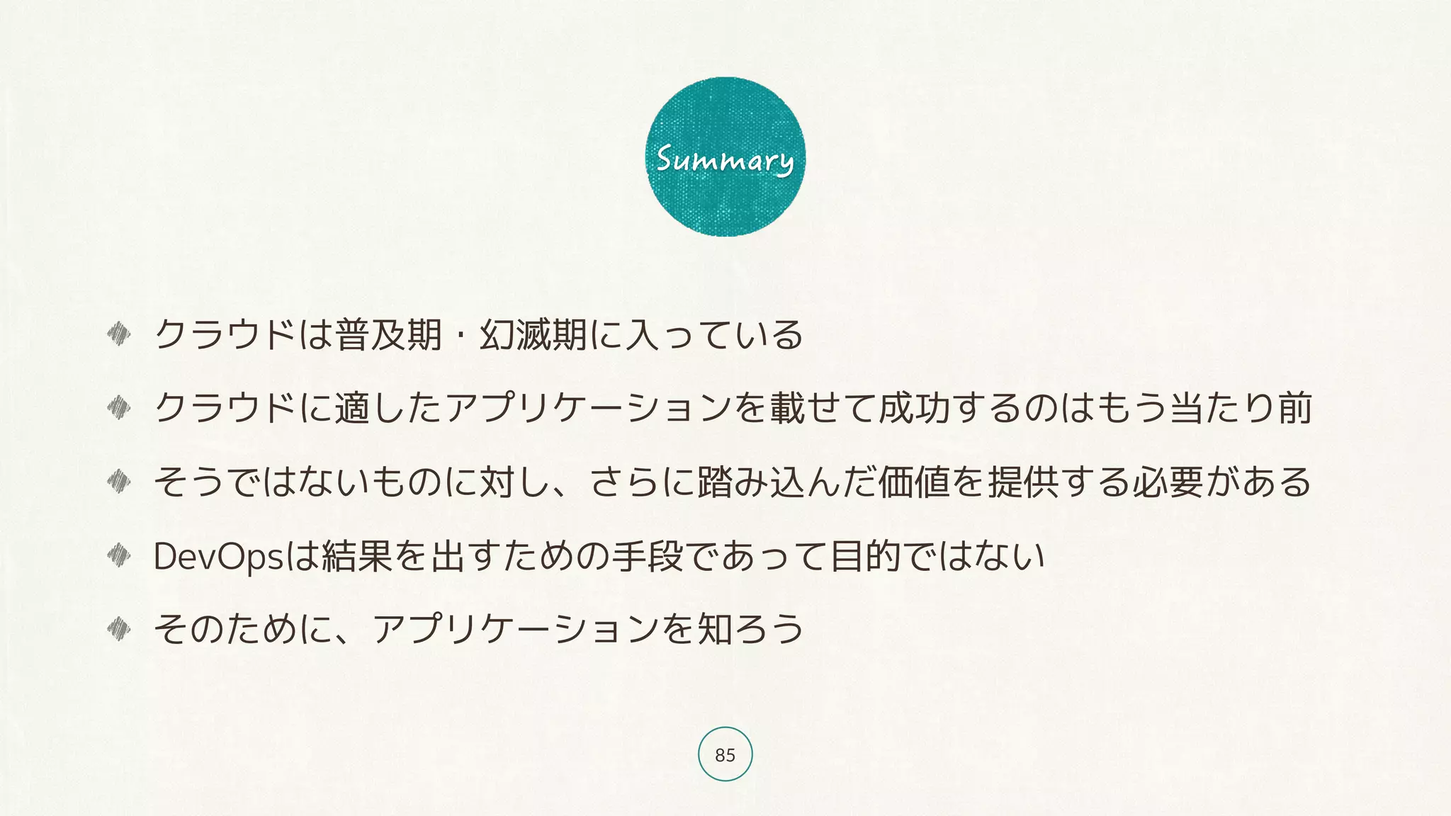 85
クラウドは普及期・幻滅期に入っている
クラウドに適したアプリケーションを載せて成功するのはもう当たり前
そうではないものに対し、さらに踏み込んだ価値を提供する必要がある
DevOpsは結果を出すための手段であって目的ではない
そのために、アプリケーションを知ろう
 