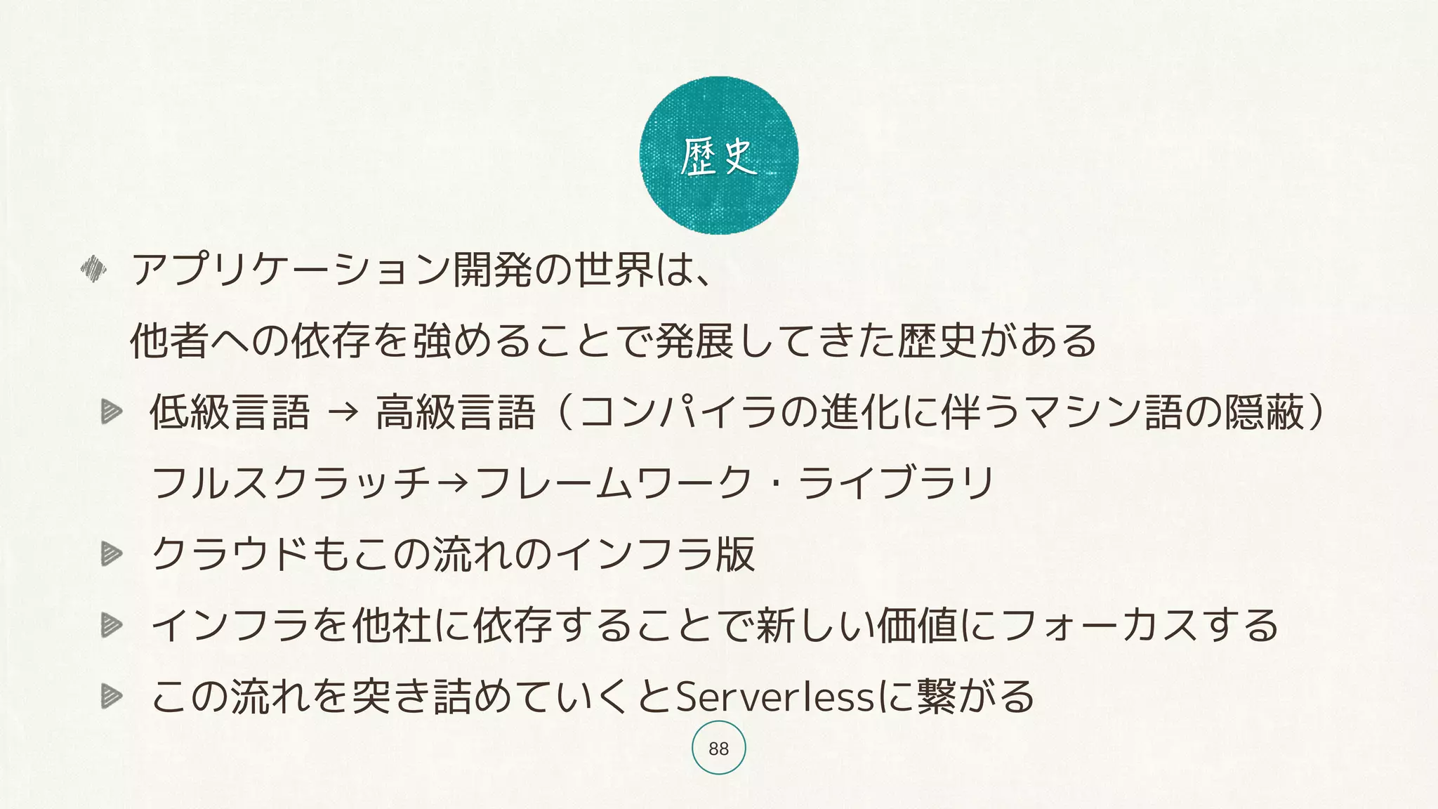 88
アプリケーション開発の世界は、 
他者への依存を強めることで発展してきた歴史がある
低級言語 → 高級言語（コンパイラの進化に伴うマシン語の隠蔽） 
フルスクラッチ→フレームワーク・ライブラリ
クラウドもこの流れのインフラ版
インフラを他社に依存することで新しい価値にフォーカスする
この流れを突き詰めていくとServerlessに繋がる
 