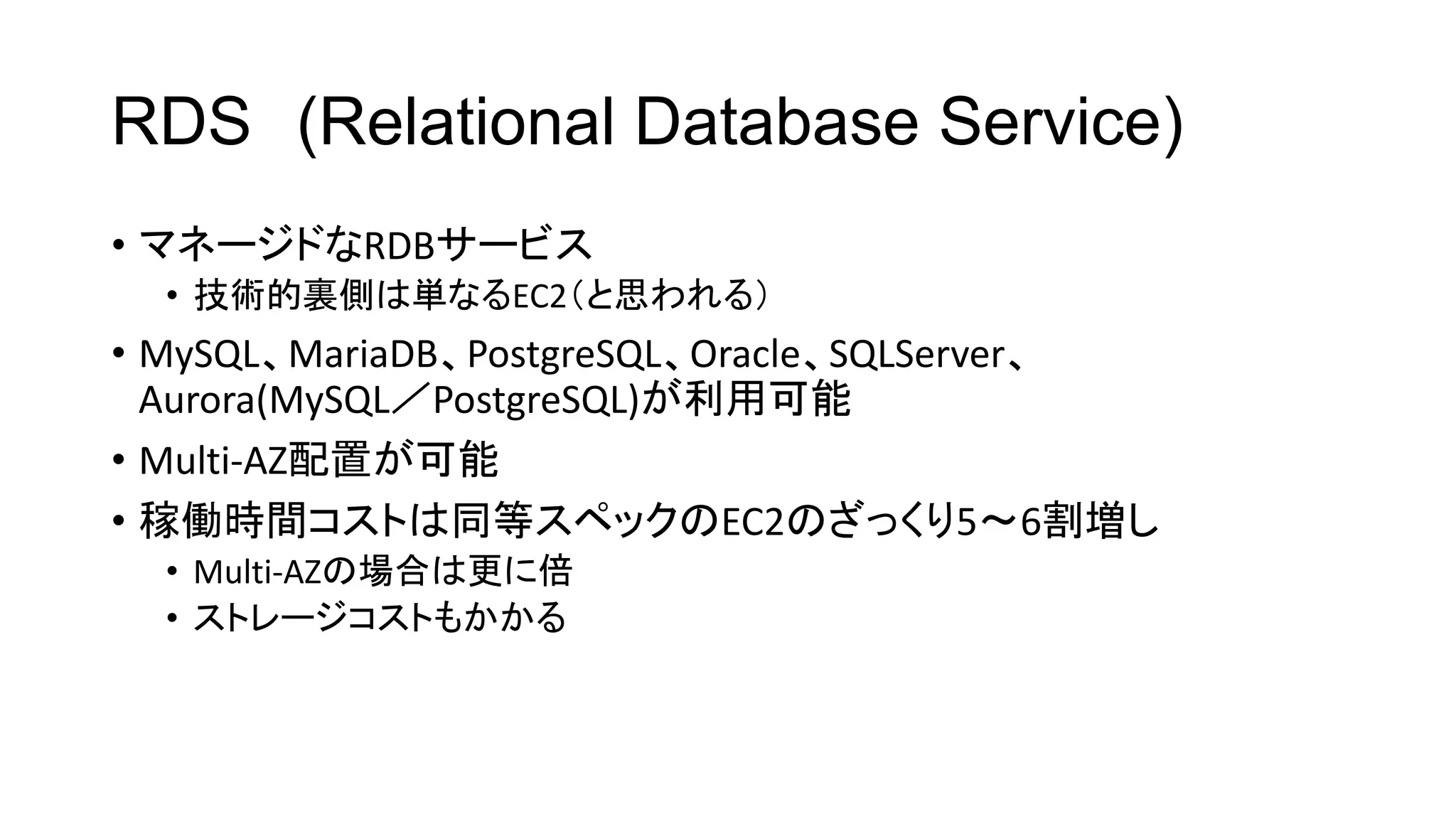 RDS (Relational Database Service)
• マネージドなRDBサービス
• 技術的裏側は単なるEC2（と思われる）
• MySQL、MariaDB、PostgreSQL、Oracle、SQLServer、
Aurora(MySQL／PostgreSQL)が利用可能
• Multi-AZ配置が可能
• 稼働時間コストは同等スペックのEC2のざっくり5～6割増し
• Multi-AZの場合は更に倍
• ストレージコストもかかる
 