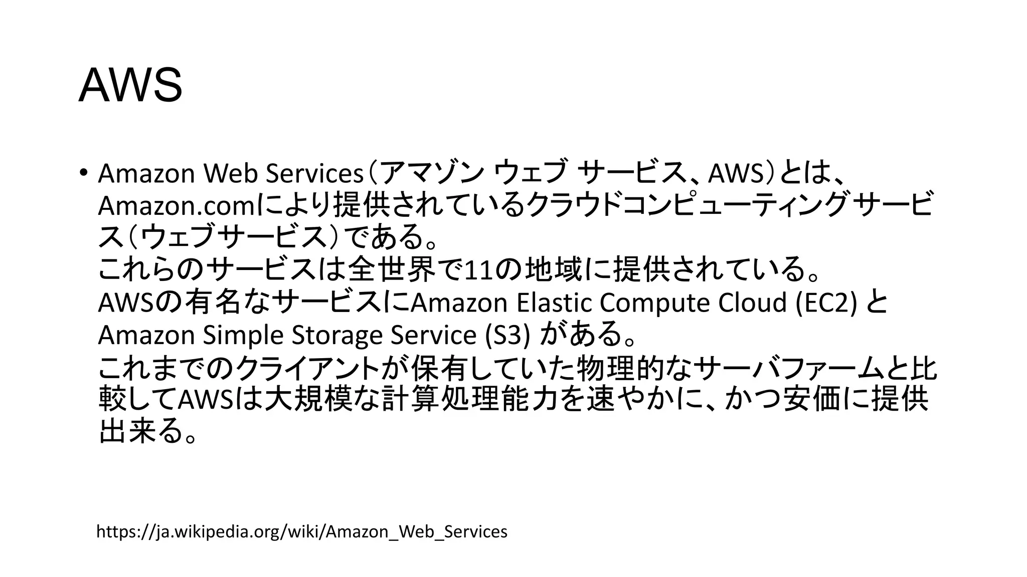 AWS
• Amazon Web Services（アマゾン ウェブ サービス、AWS）とは、
Amazon.comにより提供されているクラウドコンピューティングサービ
ス（ウェブサービス）である。
これらのサービスは全世界で11の地域に提供されている。
AWSの有名なサービスにAmazon Elastic Compute Cloud (EC2) と
Amazon Simple Storage Service (S3) がある。
これまでのクライアントが保有していた物理的なサーバファームと比
較してAWSは大規模な計算処理能力を速やかに、かつ安価に提供
出来る。
https://ja.wikipedia.org/wiki/Amazon_Web_Services
 