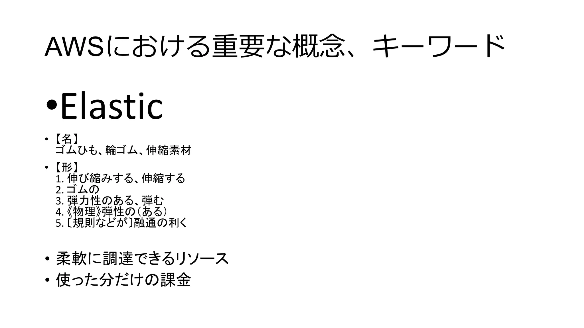 AWSにおける重要な概念、キーワード
•Elastic
• 【名】
ゴムひも、輪ゴム、伸縮素材
• 【形】
1. 伸び縮みする、伸縮する
2. ゴムの
3. 弾力性のある、弾む
4. 《物理》弾性の（ある）
5. 〔規則などが〕融通の利く
• 柔軟に調達できるリソース
• 使った分だけの課金
 
