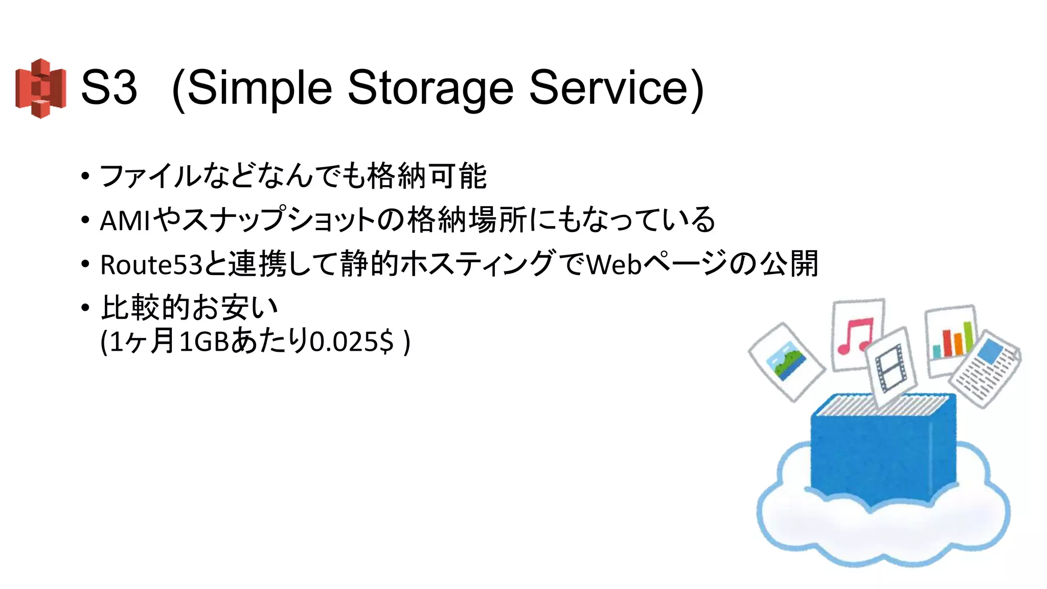 S3 (Simple Storage Service)
• ファイルなどなんでも格納可能
• AMIやスナップショットの格納場所にもなっている
• Route53と連携して静的ホスティングでWebページの公開
• 比較的お安い
(1ヶ月1GBあたり0.025$ )
 