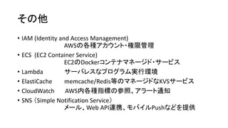 その他
• IAM (Identity and Access Management)
AWSの各種アカウント・権限管理
• ECS (EC2 Container Service)
EC2のDockerコンテナマネージド・サービス
• Lambda サーバレスなプログラム実行環境
• ElastiCache memcache/Redis等のマネージドなKVSサービス
• CloudWatch AWS内各種指標の参照、アラート通知
• SNS （Simple Notification Service）
メール、Web API連携、モバイルPushなどを提供
 