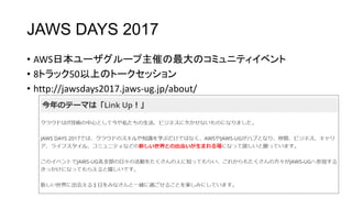 JAWS DAYS 2017
• AWS日本ユーザグループ主催の最大のコミュニティイベント
• 8トラック50以上のトークセッション
• http://jawsdays2017.jaws-ug.jp/about/
 