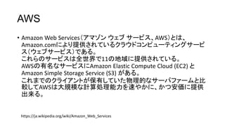 AWS
• Amazon Web Services（アマゾン ウェブ サービス、AWS）とは、
Amazon.comにより提供されているクラウドコンピューティングサービ
ス（ウェブサービス）である。
これらのサービスは全世界で11の地域に提供されている。
AWSの有名なサービスにAmazon Elastic Compute Cloud (EC2) と
Amazon Simple Storage Service (S3) がある。
これまでのクライアントが保有していた物理的なサーバファームと比
較してAWSは大規模な計算処理能力を速やかに、かつ安価に提供
出来る。
https://ja.wikipedia.org/wiki/Amazon_Web_Services
 