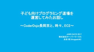 子ども向けプログラミング道場を
運営してみたお話し
〜CoderDojo長岡京と、時々、EC2〜
JAWS DAYS 2017
株式会社サーバーワークス
永田 明（@nagaaki46）
 