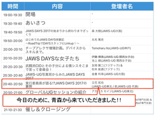 19#00-19#30 -
19#30-19#40 -
19#40-19#50 JAWS DAYS 2017 (JAWS-UG )
19#50-20#00 JAWS DAYS  
RoadTrip DAYS Linkup
20#00-20#10 Tomoharu Ito(JAWS-UG )
20#10-20#20 JAWS DAYS (JAWS-UG )
(JAWS-UG )
20#20-20#30 CIO ( ) &  
( )
20#30-20#40 JAWS-UG JAWS DAYS
2017
(JAWS-UG )
20#40-20#50 !?JAWS DAYS 2017  
(JAWS-UG / JAWS-UG )
20#50-21#00 UG (JAWS-UG )
21#00-21#10 IoT 10 JAWS-UG / JAWS-UG IoT &  
JAWS-UG / JAWS-UG IoT
21#10-21#30
今日のために、青森から来ていただきました！！
 