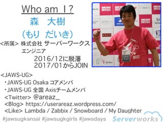 <所属> 株式会社 サーバーワークス
������ エンジニア
森���大樹
（もり��だいき）
Who am I ?
<JAWS-UG>
・JAWS-UG Osaka コアメンバ
・JAWS-UG 全国 Axisチームメンバ
��<Twitter> @areaz_
��<Blog> https://userareaz.wordpress.com/
��<Like> Lambda / Zabbix / Snowboard / My Daughter
2016/12に脱藩
2017/01からJOIN
 
