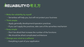 RELIABILITYの考え方
• Make the reliability by myself
• Serverless will help you, but will not protect your business
• Think simple
• Apply generally development/operation practices
• If you can't apply the practices, take care of the serverless mechanism
• Keep simple
• Don't be afraid that increase the number of the functions
• We should be afraid complicated architecture
• Change your mind as a software
• Everything is part of your application