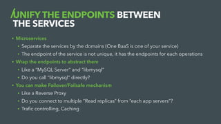 UNIFY THE ENDPOINTS BETWEEN
THE SERVICES
• Microservices
• Separate the services by the domains (One BaaS is one of your service)
• The endpoint of the service is not unique, it has the endpoints for each operations
• Wrap the endpoints to abstract them
• Like a “MySQL Server” and “libmysql”
• Do you call “libmysql” directly?
• You can make Failover/Failsafe mechanism
• Like a Reverse Proxy
• Do you connect to multiple “Read replicas” from “each app servers”?
• Trafic controlling, Caching