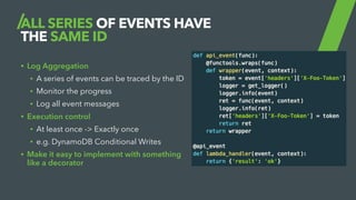 ALL SERIES OF EVENTS HAVE
THE SAME ID
• Log Aggregation
• A series of events can be traced by the ID
• Monitor the progress
• Log all event messages
• Execution control
• At least once -> Exactly once
• e.g. DynamoDB Conditional Writes
• Make it easy to implement with something
like a decorator