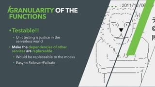 GRANULARITY OF THE
FUNCTIONS
•Testable!!
• Unit testing is justice in the
serverless world
• Make the dependencies of other
services are replaceable
• Would be replaceable to the mocks
• Easy to Failover/Failsafe