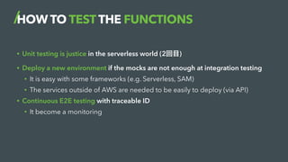 HOW TO TEST THE FUNCTIONS
• Unit testing is justice in the serverless world (2回目)
• Deploy a new environment if the mocks are not enough at integration testing
• It is easy with some frameworks (e.g. Serverless, SAM)
• The services outside of AWS are needed to be easily to deploy (via API)
• Continuous E2E testing with traceable ID
• It become a monitoring