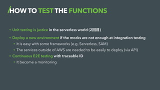 HOW TO TEST THE FUNCTIONS
• Unit testing is justice in the serverless world (2回目)
• Deploy a new environment if the mocks ...