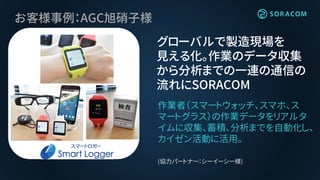 お客様事例：AGC旭硝子様
グローバルで製造現場を
見える化。作業のデータ収集
から分析までの一連の通信の
流れにSORACOM
作業者（スマートウォッチ、スマホ、ス
マートグラス）の作業データをリアルタ
イムに収集、蓄積、分析までを自動化し、
カイゼン活動に活用。
(協力パートナー：シーイーシー様)
 