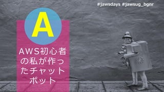 AWS初心者
の私が作っ
たチャット
ボット
Ａ
#jawsdays #jawsug_bgnr
 