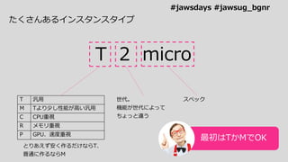 たくさんあるインスタンスタイプ
T 2 micro
T 汎用
M Tより少し性能が高い汎用
C CPU重視
R メモリ重視
P GPU、速度重視
とりあえず安く作るだけならT、
普通に作るならM
世代。
機能が世代によって
ちょっと違う
スペック
最初はTかMでOK
#jawsdays #jawsug_bgnr
 